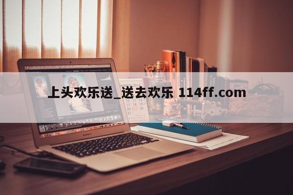 上头欢乐送_送去欢乐 114ff.com 