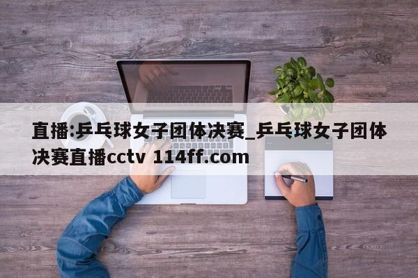 直播:乒乓球女子团体决赛_乒乓球女子团体决赛直播cctv 114ff.com 