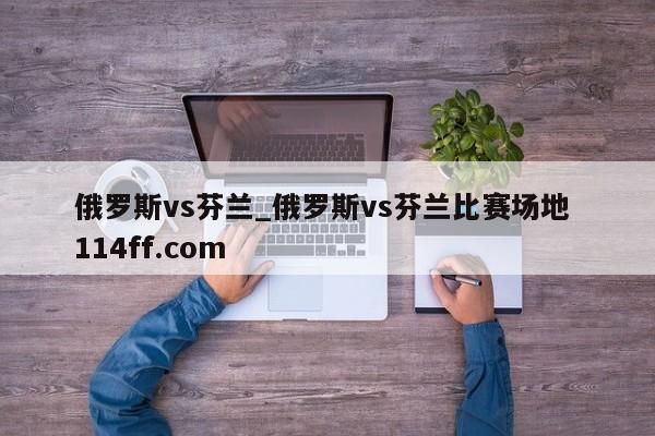 俄罗斯vs芬兰_俄罗斯vs芬兰比赛场地 114ff.com 