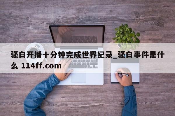骚白开播十分钟完成世界纪录_骚白事件是什么 114ff.com 