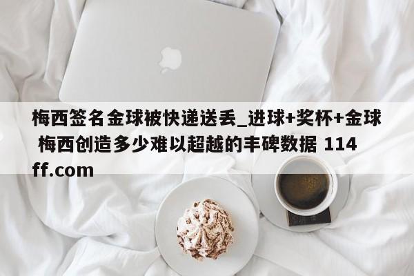 梅西签名金球被快递送丢_进球+奖杯+金球 梅西创造多少难以超越的丰碑数据 114ff.com 