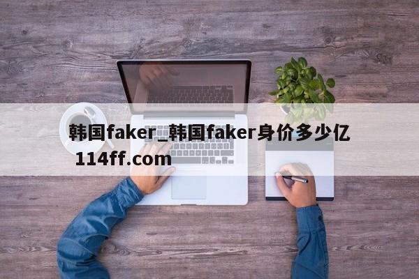 韩国faker_韩国faker身价多少亿 114ff.com 