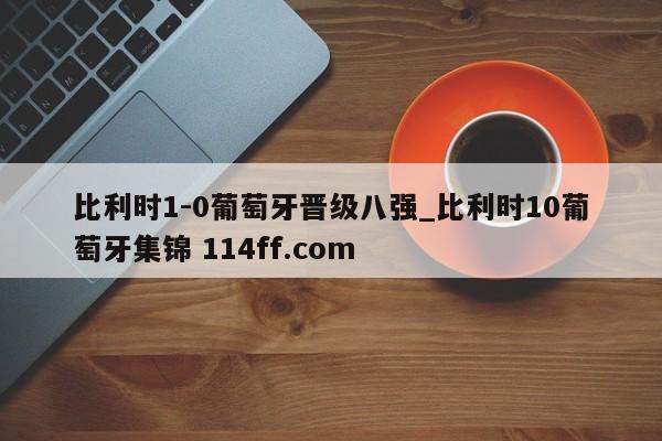 比利时1-0葡萄牙晋级八强_比利时10葡萄牙集锦 114ff.com 