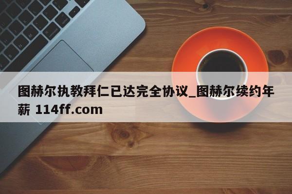 图赫尔执教拜仁已达完全协议_图赫尔续约年薪 114ff.com 