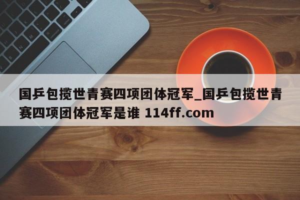 国乒包揽世青赛四项团体冠军_国乒包揽世青赛四项团体冠军是谁 114ff.com 