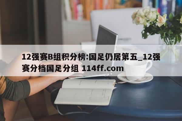 12强赛B组积分榜:国足仍居第五_12强赛分档国足分组 114ff.com 