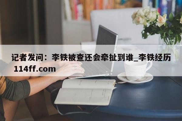 记者发问：李铁被查还会牵扯到谁_李铁经历 114ff.com 