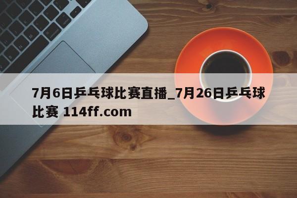 7月6日乒乓球比赛直播_7月26日乒乓球比赛 114ff.com 
