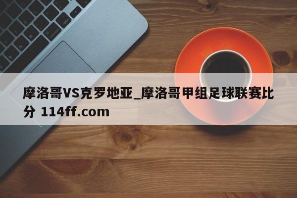 摩洛哥VS克罗地亚_摩洛哥甲组足球联赛比分 114ff.com 