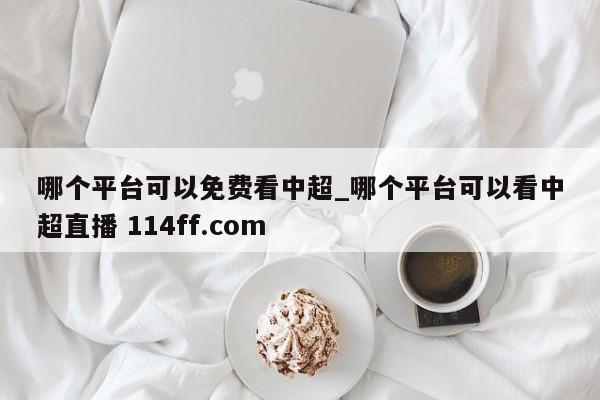 哪个平台可以免费看中超_哪个平台可以看中超直播 114ff.com 