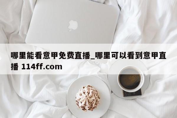 哪里能看意甲免费直播_哪里可以看到意甲直播 114ff.com 