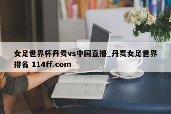 女足世界杯丹麦vs中国直播_丹麦女足世界排名 114ff.com 